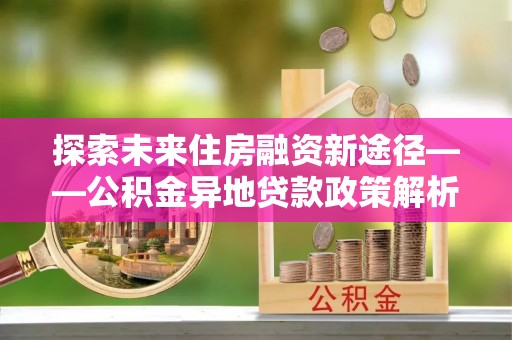 德兴探索未来住房融资新途径——公积金异地贷款政策解析与实践