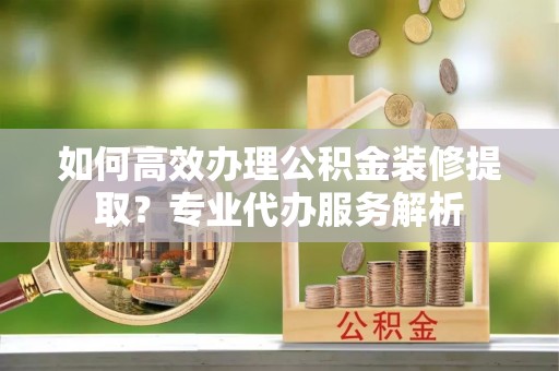 德兴如何高效办理公积金装修提取？专业代办服务解析