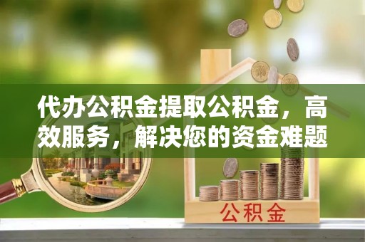 德兴代办公积金提取公积金，高效服务，解决您的资金难题