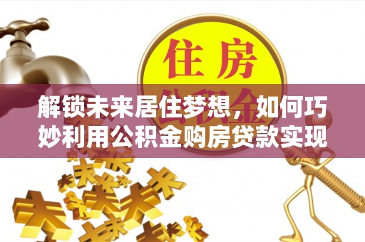 德兴解锁未来居住梦想，如何巧妙利用公积金购房贷款实现房产投资