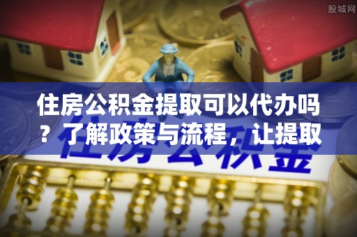 德兴住房公积金提取可以代办吗？了解政策与流程，让提取更便捷