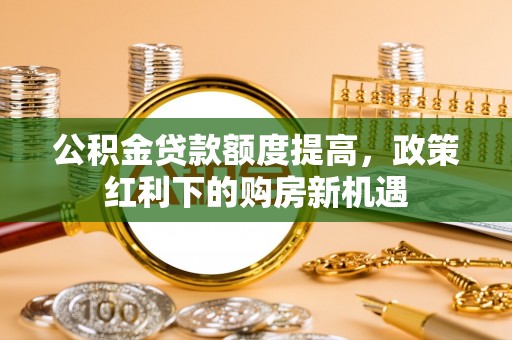 德兴公积金贷款额度提高，政策红利下的购房新机遇