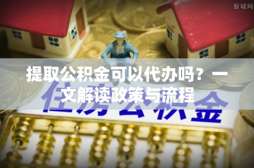 德兴提取公积金可以代办吗？一文解读政策与流程