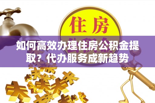 德兴如何高效办理住房公积金提取？代办服务成新趋势