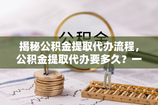 德兴揭秘公积金提取代办流程，公积金提取代办要多久？一文读懂