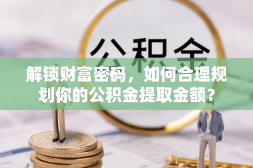 德兴解锁财富密码，如何合理规划你的公积金提取金额？