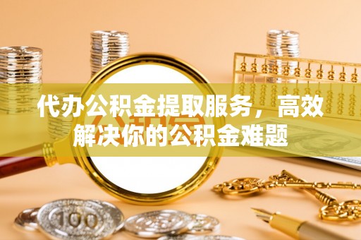 德兴代办公积金提取服务，高效解决你的公积金难题