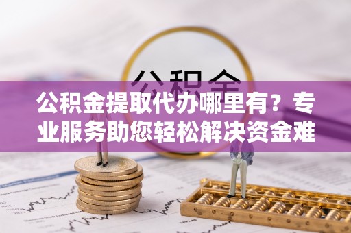 德兴公积金提取代办哪里有？专业服务助您轻松解决资金难题