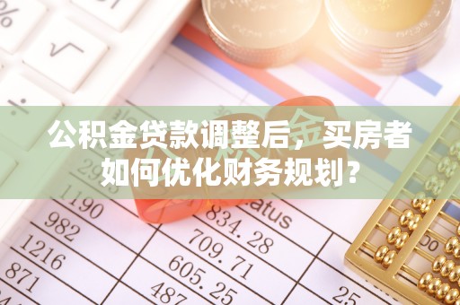 德兴公积金贷款调整后，买房者如何优化财务规划？
