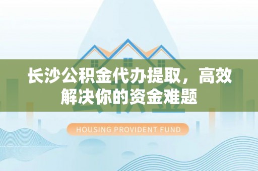 德兴长沙公积金代办提取，高效解决你的资金难题