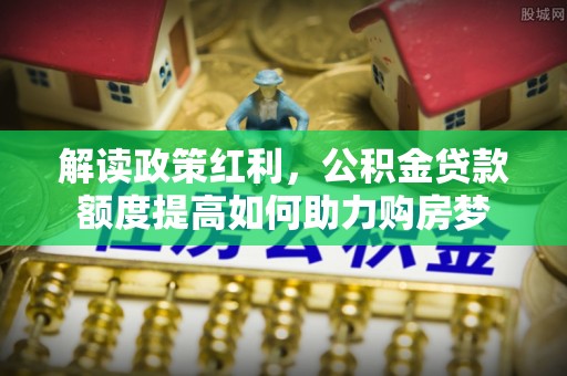 德兴解读政策红利，公积金贷款额度提高如何助力购房梦