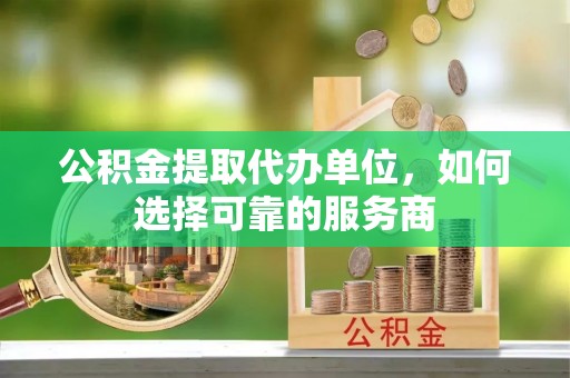 德兴公积金提取代办单位，如何选择可靠的服务商