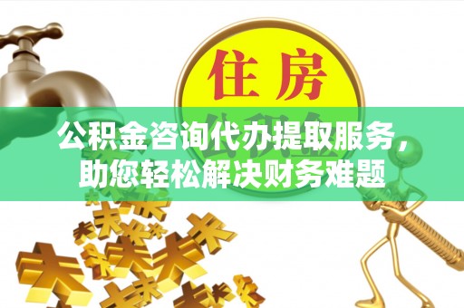 德兴公积金咨询代办提取服务，助您轻松解决财务难题