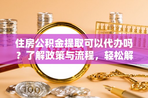 德兴住房公积金提取可以代办吗？了解政策与流程，轻松解决你的疑问