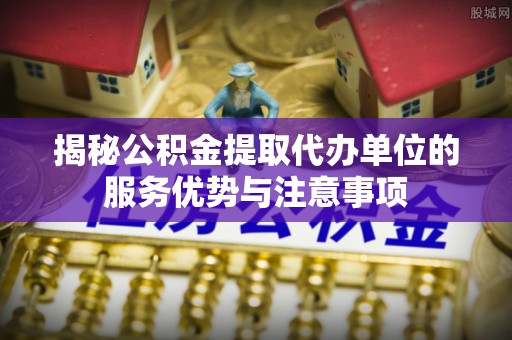 德兴揭秘公积金提取代办单位的服务优势与注意事项