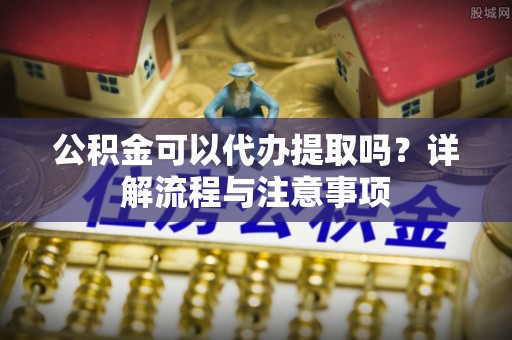 德兴公积金可以代办提取吗？详解流程与注意事项