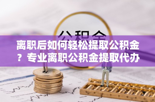 德兴离职后如何轻松提取公积金？专业离职公积金提取代办服务指南