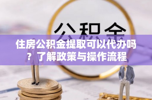 德兴住房公积金提取可以代办吗？了解政策与操作流程