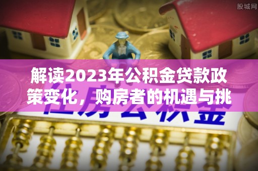 德兴解读2023年公积金贷款政策变化，购房者的机遇与挑战