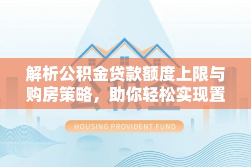 德兴解析公积金贷款额度上限与购房策略，助你轻松实现置业梦想