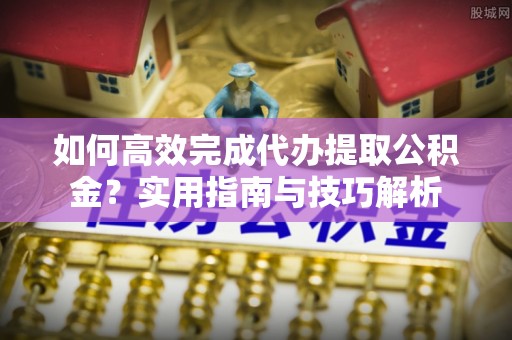 德兴如何高效完成代办提取公积金？实用指南与技巧解析