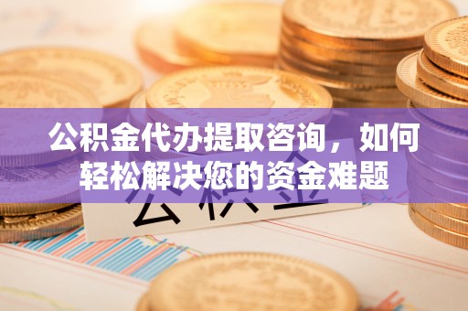 德兴公积金代办提取咨询，如何轻松解决您的资金难题