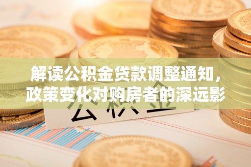 德兴解读公积金贷款调整通知，政策变化对购房者的深远影响