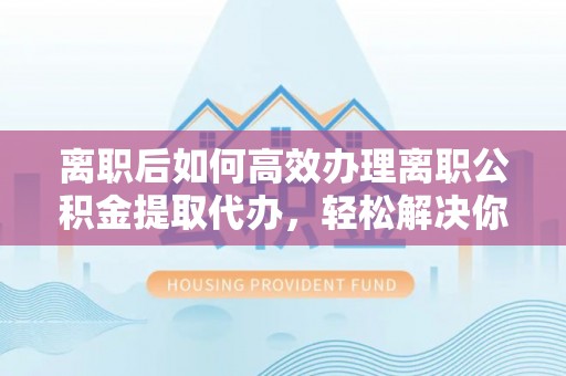 德兴离职后如何高效办理离职公积金提取代办，轻松解决你的后顾之忧
