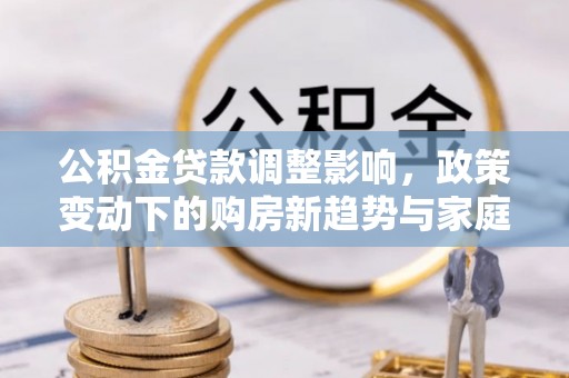 德兴公积金贷款调整影响，政策变动下的购房新趋势与家庭财务规划