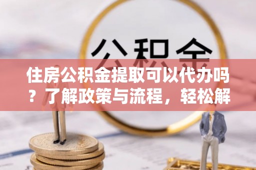 德兴住房公积金提取可以代办吗？了解政策与流程，轻松解决你的疑问