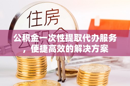 德兴公积金一次性提取代办服务，便捷高效的解决方案