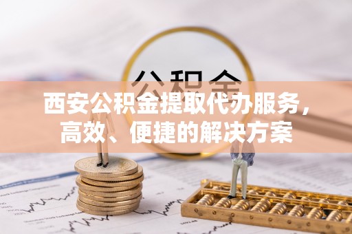 德兴西安公积金提取代办服务，高效、便捷的解决方案