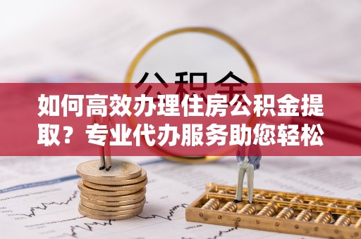 德兴如何高效办理住房公积金提取？专业代办服务助您轻松搞定