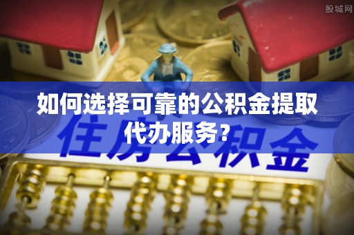 德兴如何选择可靠的公积金提取代办服务？